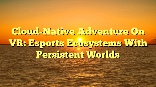 Cloud-Native Adventure On VR: Esports Ecosystems With Persistent Worlds