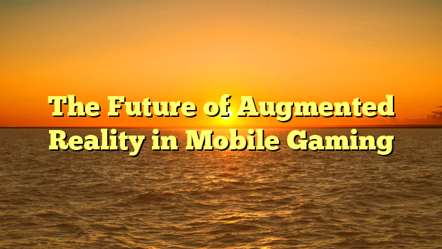 The Future of Augmented Reality in Mobile Gaming