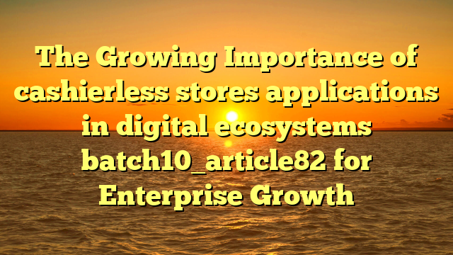 The Growing Importance of cashierless stores applications in digital ecosystems batch10_article82 for Enterprise Growth