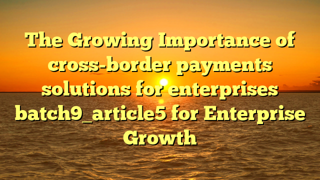 The Growing Importance of cross-border payments solutions for enterprises batch9_article5 for Enterprise Growth