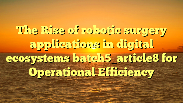 The Rise of robotic surgery applications in digital ecosystems batch5_article8 for Operational Efficiency